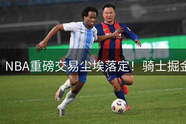 NBA重磅交易尘埃落定！骑士掘金互换锋线大将引发连锁反应